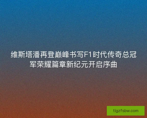 维斯塔潘再登巅峰书写F1时代传奇总冠军荣耀篇章新纪元开启序曲