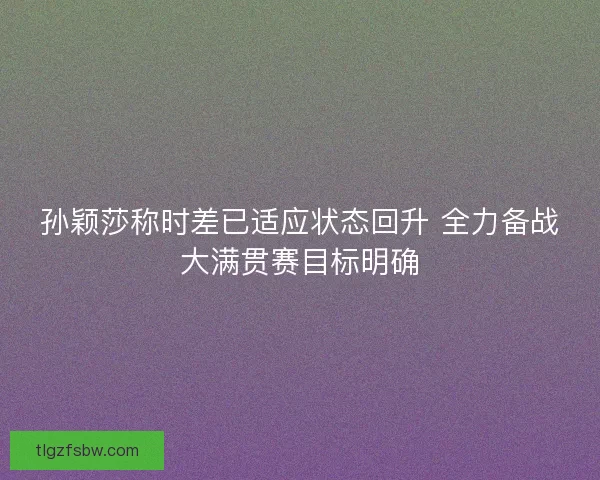 孙颖莎称时差已适应状态回升 全力备战大满贯赛目标明确