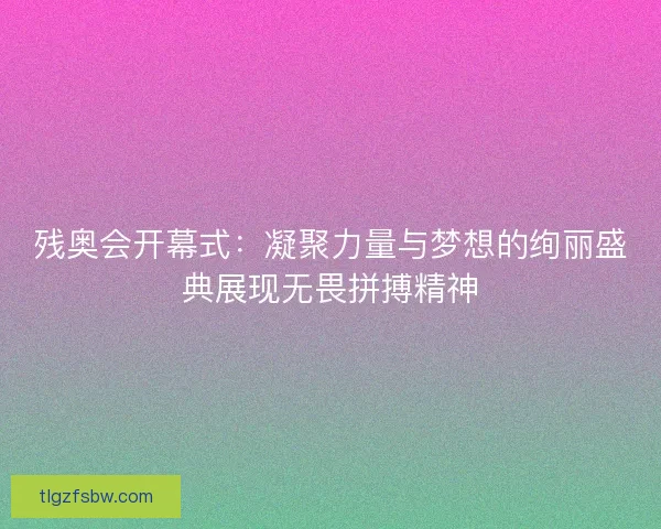 残奥会开幕式：凝聚力量与梦想的绚丽盛典展现无畏拼搏精神
