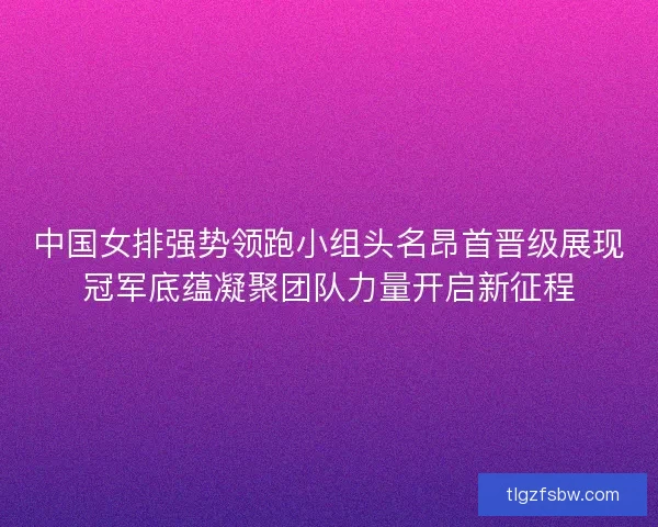 中国女排强势领跑小组头名昂首晋级展现冠军底蕴凝聚团队力量开启新征程