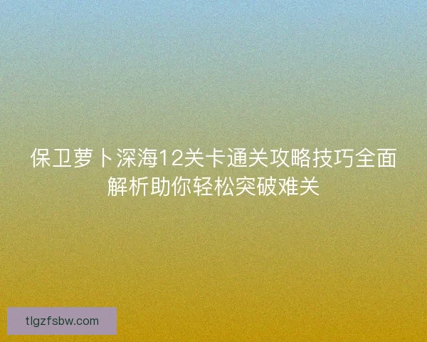 保卫萝卜深海12关卡通关攻略技巧全面解析助你轻松突破难关
