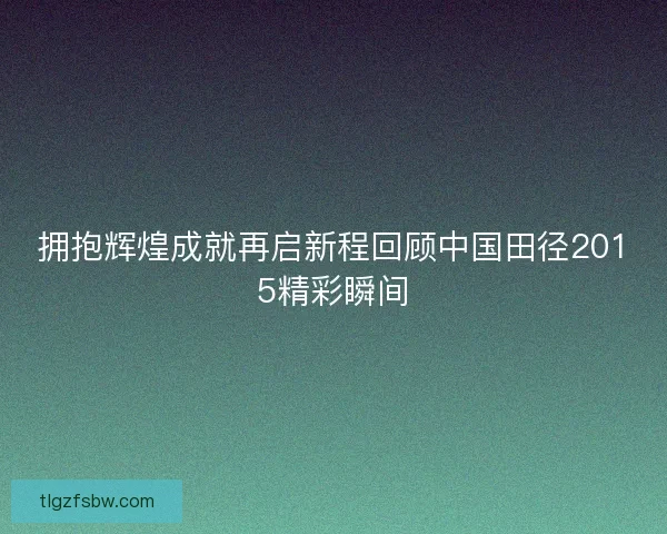 拥抱辉煌成就再启新程回顾中国田径2015精彩瞬间