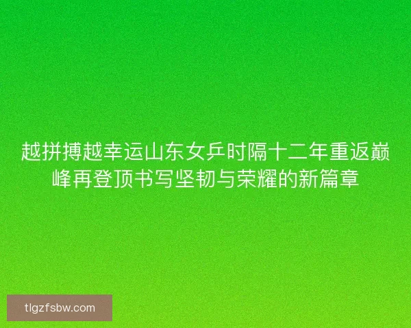 越拼搏越幸运山东女乒时隔十二年重返巅峰再登顶书写坚韧与荣耀的新篇章