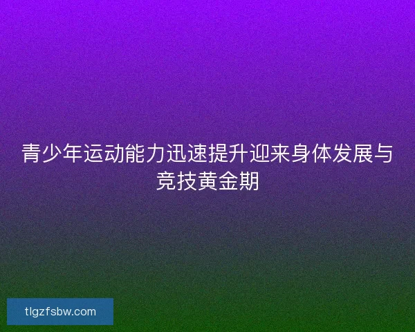 青少年运动能力迅速提升迎来身体发展与竞技黄金期