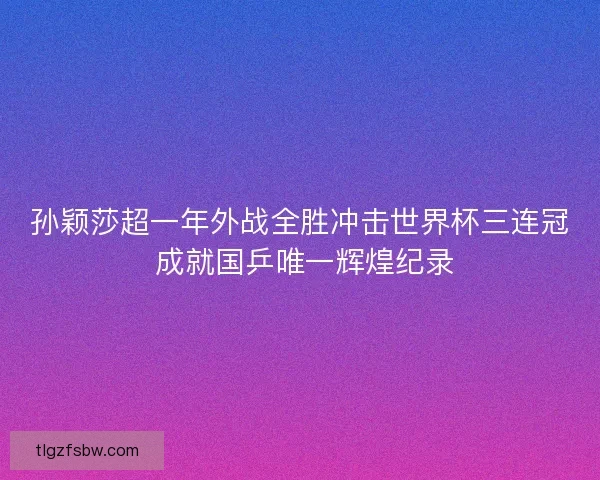 孙颖莎超一年外战全胜冲击世界杯三连冠 成就国乒唯一辉煌纪录