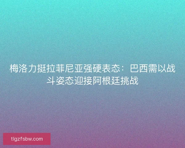 梅洛力挺拉菲尼亚强硬表态：巴西需以战斗姿态迎接阿根廷挑战