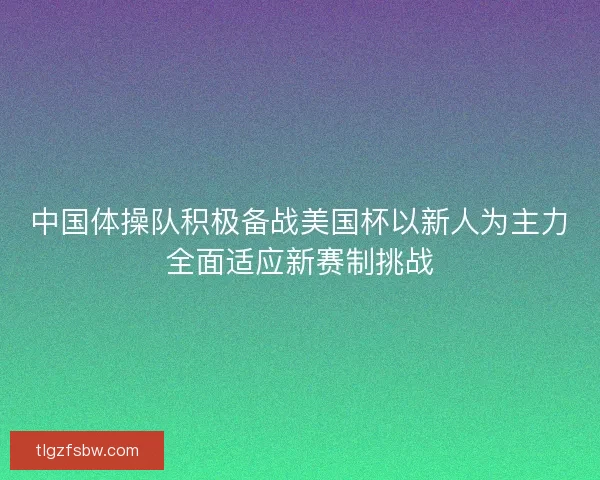 中国体操队积极备战美国杯以新人为主力全面适应新赛制挑战