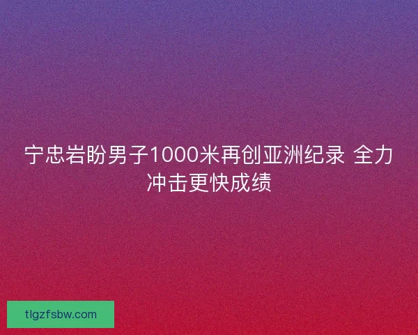 宁忠岩盼男子1000米再创亚洲纪录 全力冲击更快成绩