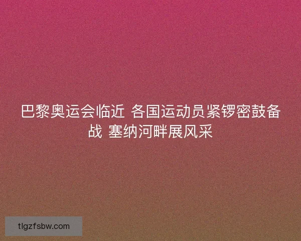 巴黎奥运会临近 各国运动员紧锣密鼓备战 塞纳河畔展风采