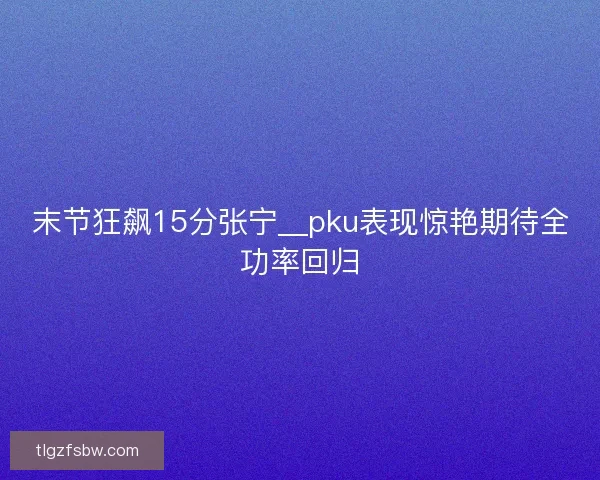 末节狂飙15分张宁__pku表现惊艳期待全功率回归