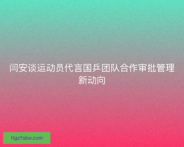闫安谈运动员代言国乒团队合作审批管理新动向