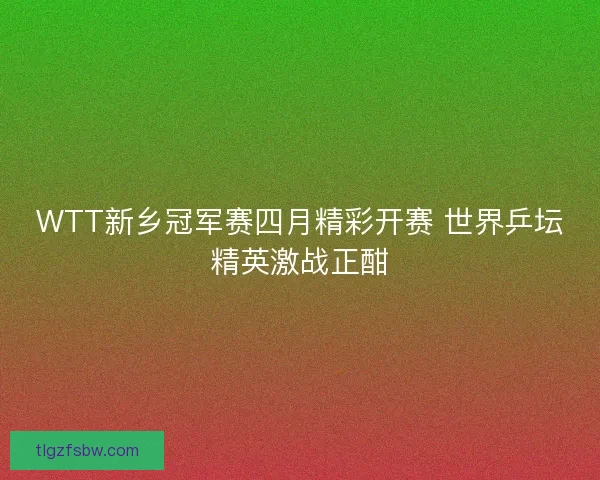 WTT新乡冠军赛四月精彩开赛 世界乒坛精英激战正酣