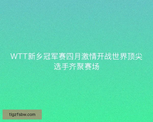 WTT新乡冠军赛四月激情开战世界顶尖选手齐聚赛场