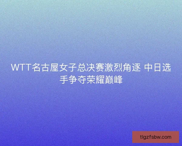 WTT名古屋女子总决赛激烈角逐 中日选手争夺荣耀巅峰
