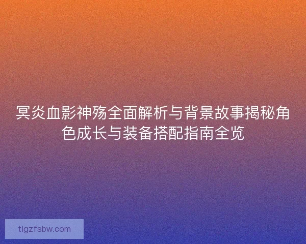 冥炎血影神殇全面解析与背景故事揭秘角色成长与装备搭配指南全览