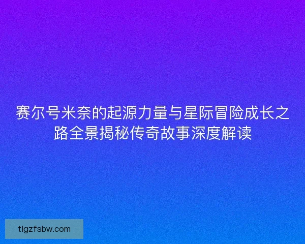 赛尔号米奈的起源力量与星际冒险成长之路全景揭秘传奇故事深度解读