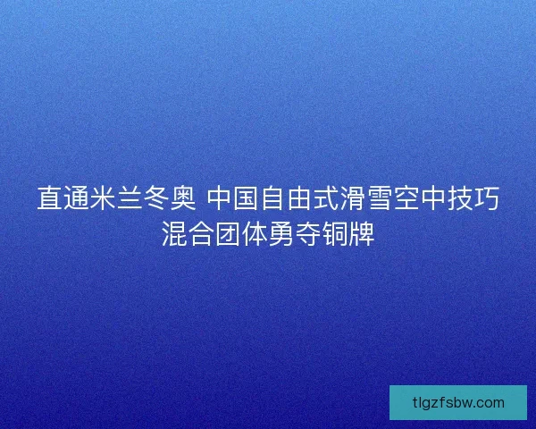 直通米兰冬奥 中国自由式滑雪空中技巧混合团体勇夺铜牌